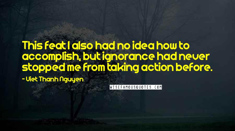 Viet Thanh Nguyen Quotes: This feat I also had no idea how to accomplish, but ignorance had never stopped me from taking action before.