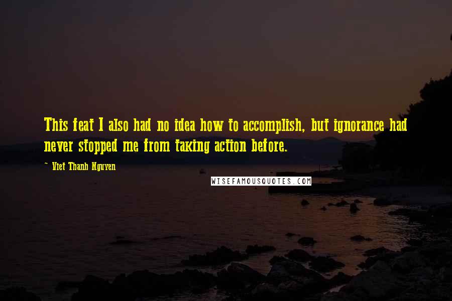 Viet Thanh Nguyen Quotes: This feat I also had no idea how to accomplish, but ignorance had never stopped me from taking action before.