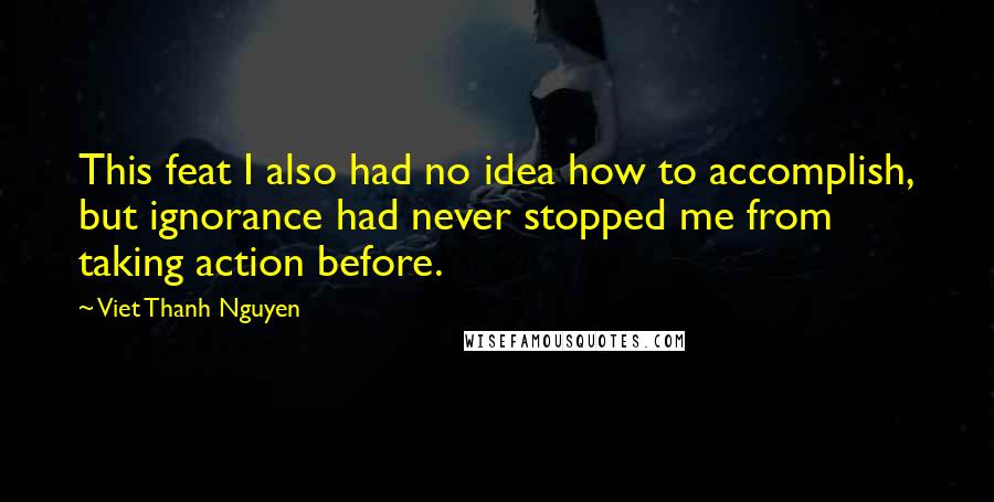 Viet Thanh Nguyen Quotes: This feat I also had no idea how to accomplish, but ignorance had never stopped me from taking action before.