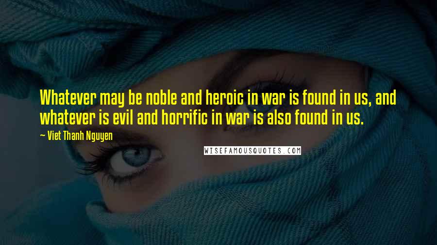 Viet Thanh Nguyen Quotes: Whatever may be noble and heroic in war is found in us, and whatever is evil and horrific in war is also found in us.