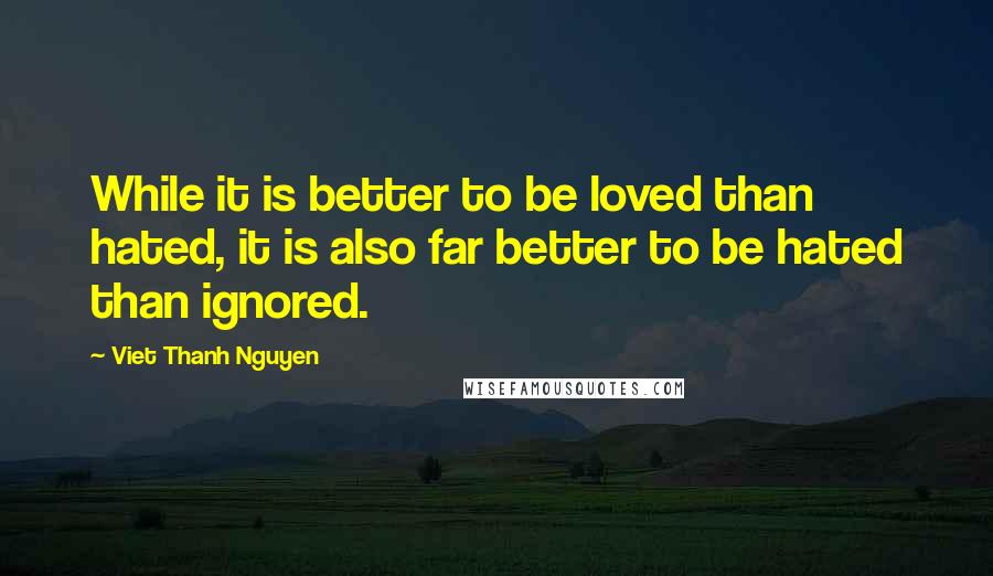 Viet Thanh Nguyen Quotes: While it is better to be loved than hated, it is also far better to be hated than ignored.