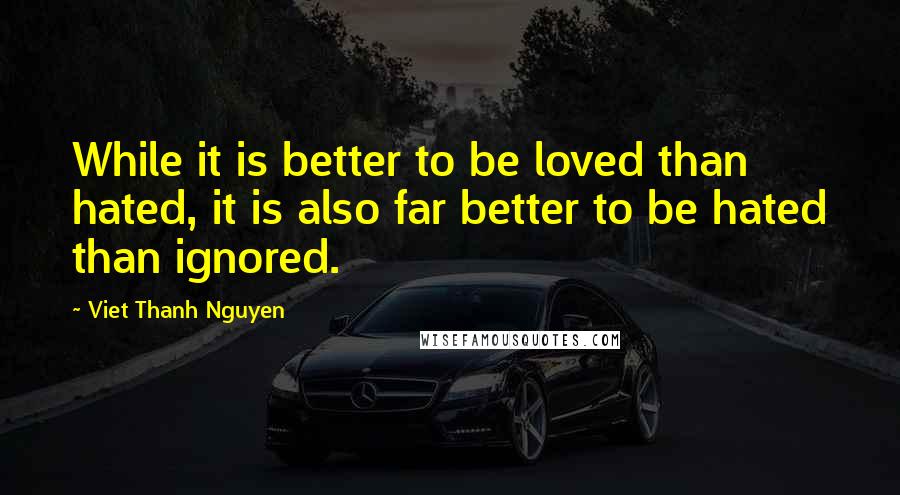 Viet Thanh Nguyen Quotes: While it is better to be loved than hated, it is also far better to be hated than ignored.