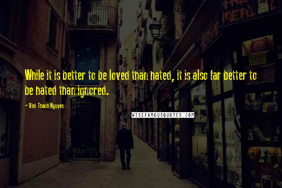 Viet Thanh Nguyen Quotes: While it is better to be loved than hated, it is also far better to be hated than ignored.