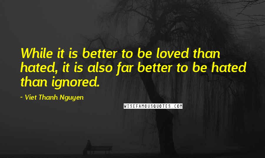 Viet Thanh Nguyen Quotes: While it is better to be loved than hated, it is also far better to be hated than ignored.