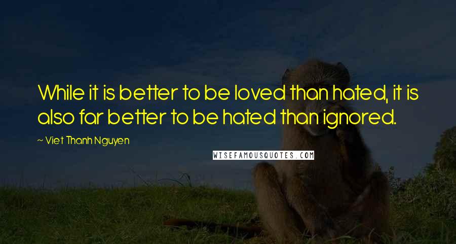 Viet Thanh Nguyen Quotes: While it is better to be loved than hated, it is also far better to be hated than ignored.