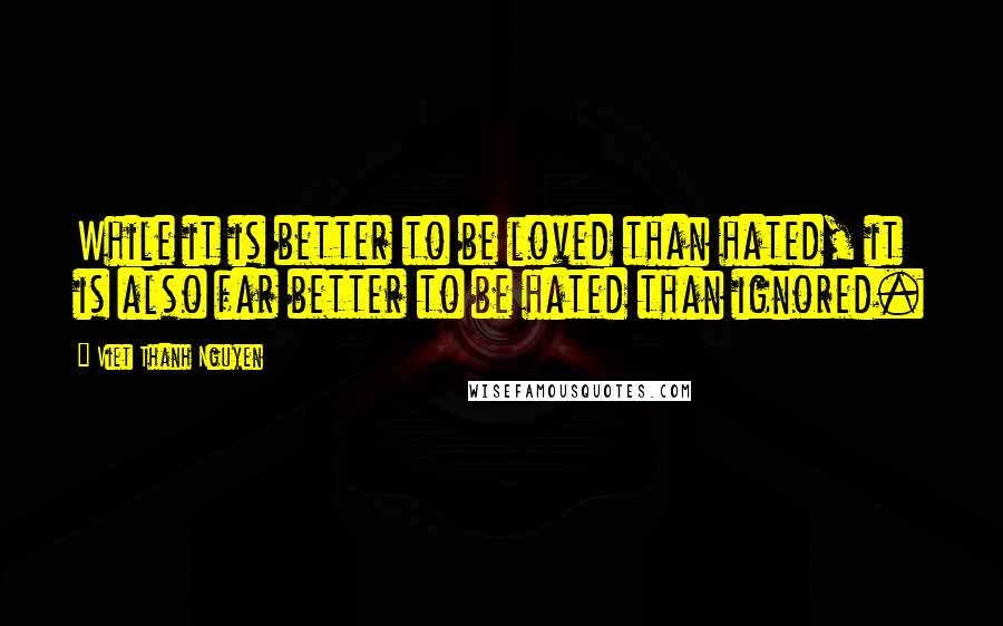 Viet Thanh Nguyen Quotes: While it is better to be loved than hated, it is also far better to be hated than ignored.