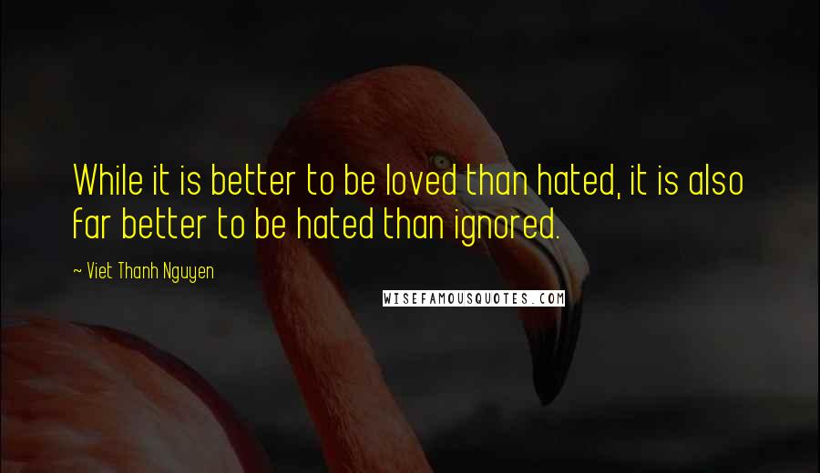 Viet Thanh Nguyen Quotes: While it is better to be loved than hated, it is also far better to be hated than ignored.