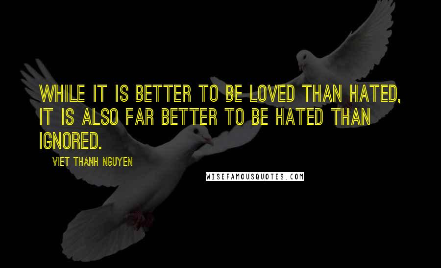 Viet Thanh Nguyen Quotes: While it is better to be loved than hated, it is also far better to be hated than ignored.