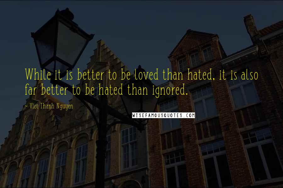 Viet Thanh Nguyen Quotes: While it is better to be loved than hated, it is also far better to be hated than ignored.