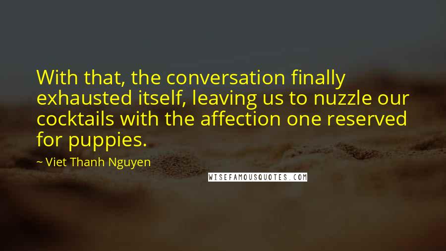 Viet Thanh Nguyen Quotes: With that, the conversation finally exhausted itself, leaving us to nuzzle our cocktails with the affection one reserved for puppies.