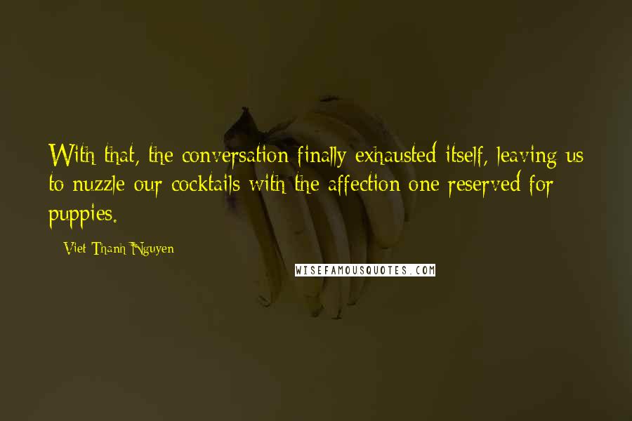 Viet Thanh Nguyen Quotes: With that, the conversation finally exhausted itself, leaving us to nuzzle our cocktails with the affection one reserved for puppies.