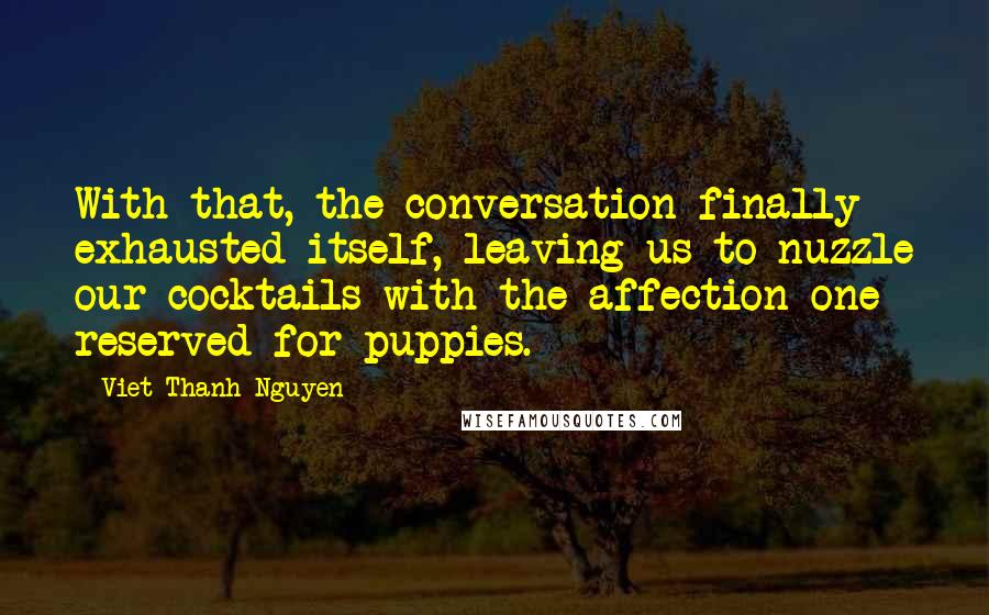 Viet Thanh Nguyen Quotes: With that, the conversation finally exhausted itself, leaving us to nuzzle our cocktails with the affection one reserved for puppies.