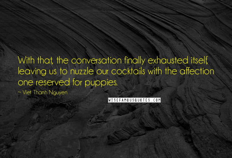 Viet Thanh Nguyen Quotes: With that, the conversation finally exhausted itself, leaving us to nuzzle our cocktails with the affection one reserved for puppies.
