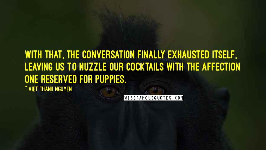 Viet Thanh Nguyen Quotes: With that, the conversation finally exhausted itself, leaving us to nuzzle our cocktails with the affection one reserved for puppies.