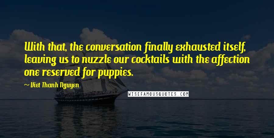 Viet Thanh Nguyen Quotes: With that, the conversation finally exhausted itself, leaving us to nuzzle our cocktails with the affection one reserved for puppies.