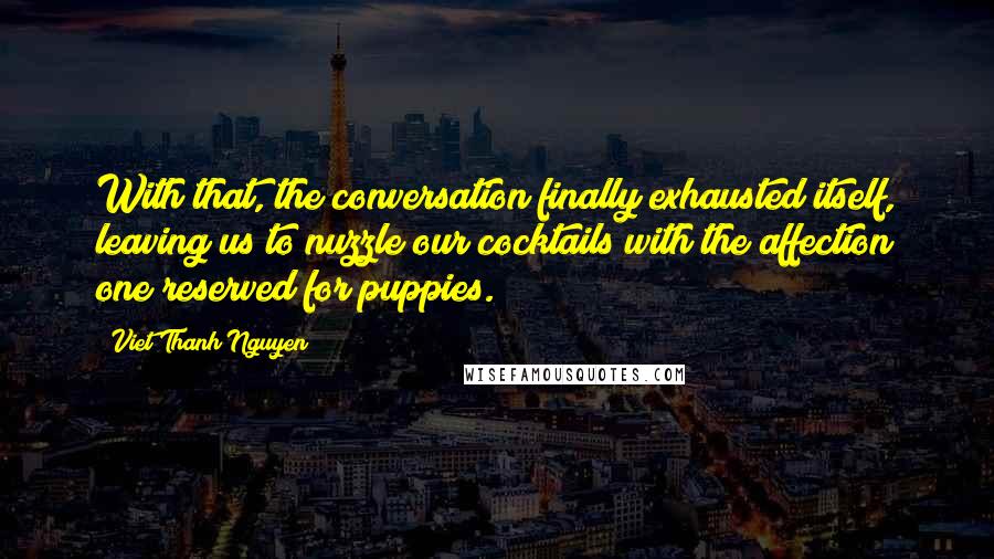 Viet Thanh Nguyen Quotes: With that, the conversation finally exhausted itself, leaving us to nuzzle our cocktails with the affection one reserved for puppies.