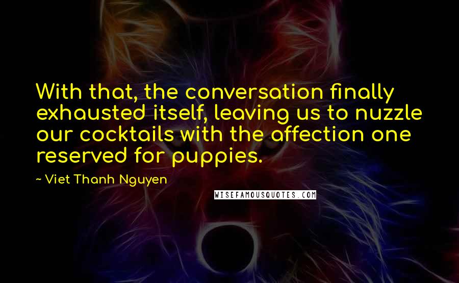 Viet Thanh Nguyen Quotes: With that, the conversation finally exhausted itself, leaving us to nuzzle our cocktails with the affection one reserved for puppies.