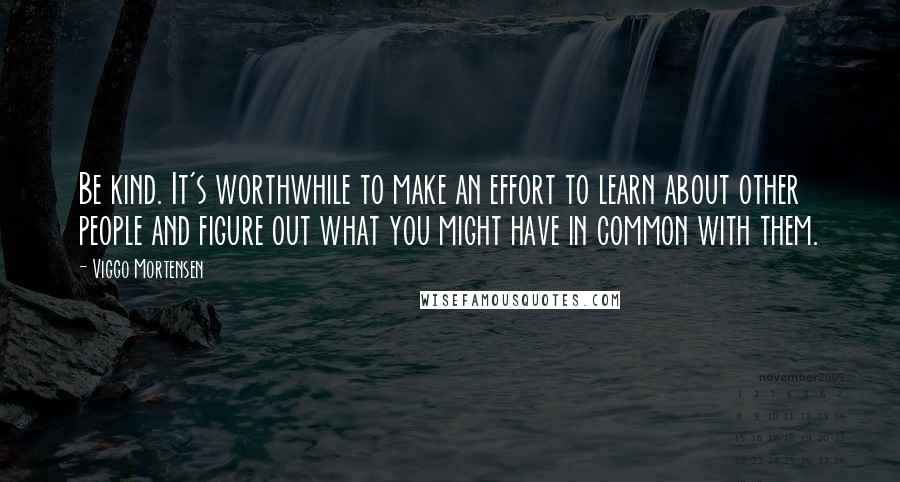 Viggo Mortensen Quotes: Be kind. It's worthwhile to make an effort to learn about other people and figure out what you might have in common with them.