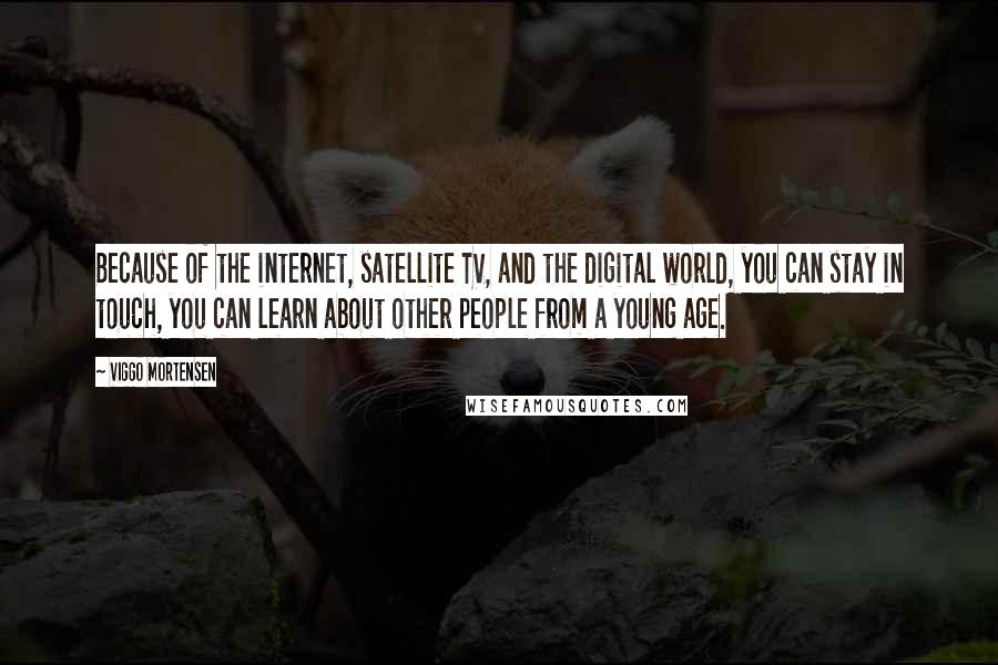 Viggo Mortensen Quotes: Because of the internet, satellite TV, and the digital world, you can stay in touch, you can learn about other people from a young age.