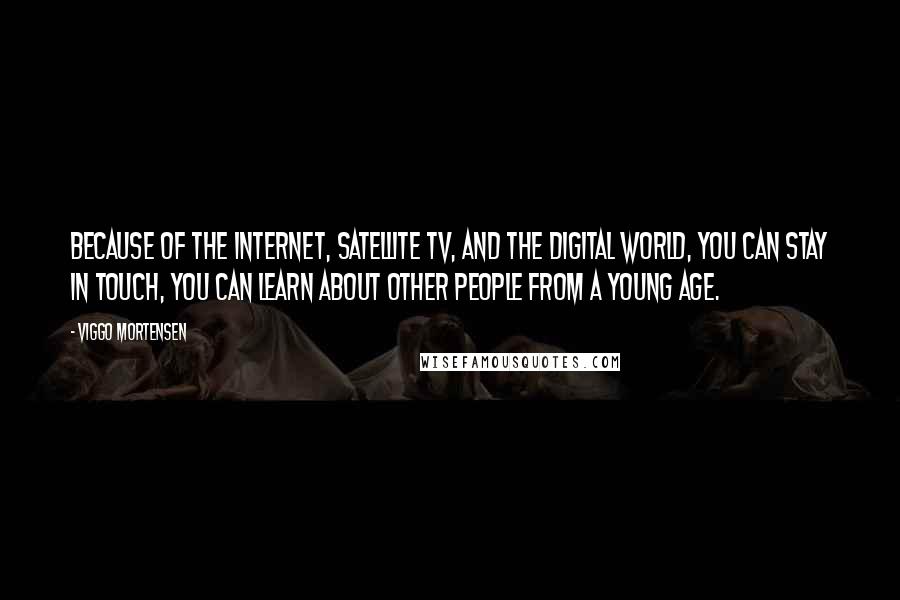 Viggo Mortensen Quotes: Because of the internet, satellite TV, and the digital world, you can stay in touch, you can learn about other people from a young age.