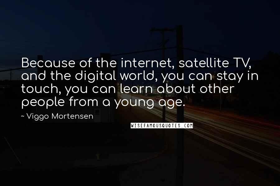 Viggo Mortensen Quotes: Because of the internet, satellite TV, and the digital world, you can stay in touch, you can learn about other people from a young age.