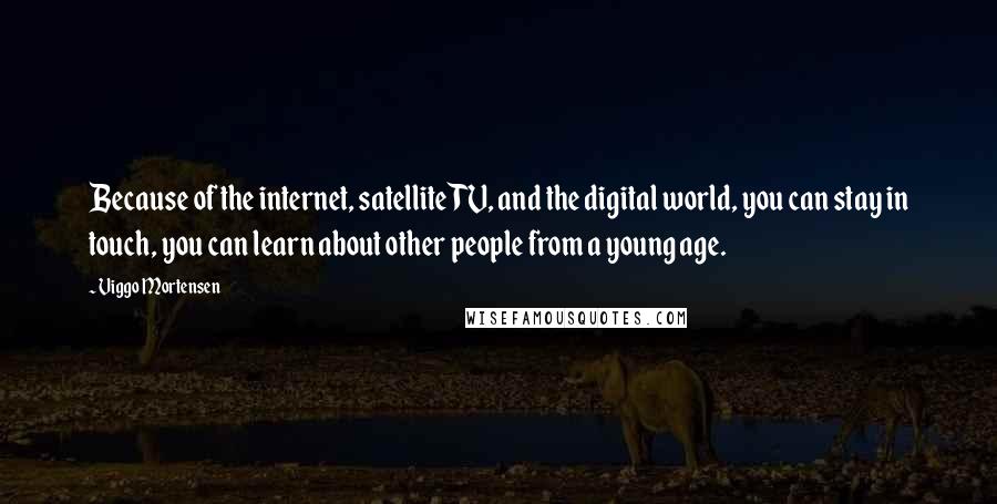 Viggo Mortensen Quotes: Because of the internet, satellite TV, and the digital world, you can stay in touch, you can learn about other people from a young age.