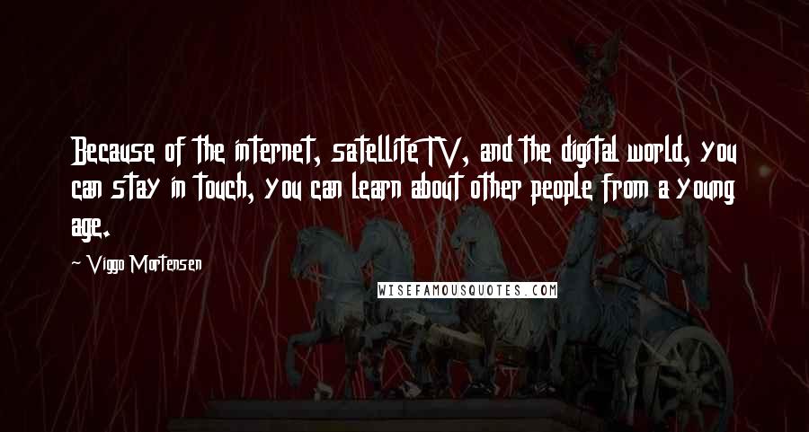 Viggo Mortensen Quotes: Because of the internet, satellite TV, and the digital world, you can stay in touch, you can learn about other people from a young age.