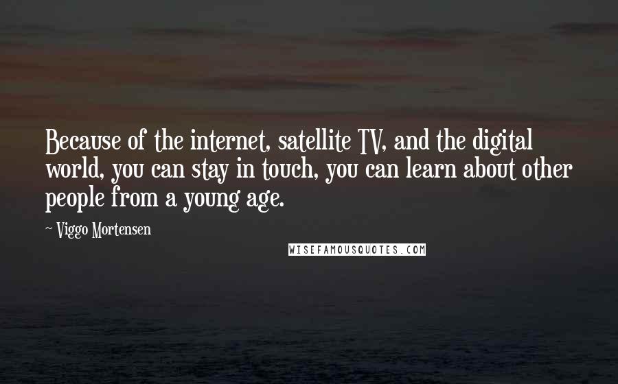 Viggo Mortensen Quotes: Because of the internet, satellite TV, and the digital world, you can stay in touch, you can learn about other people from a young age.