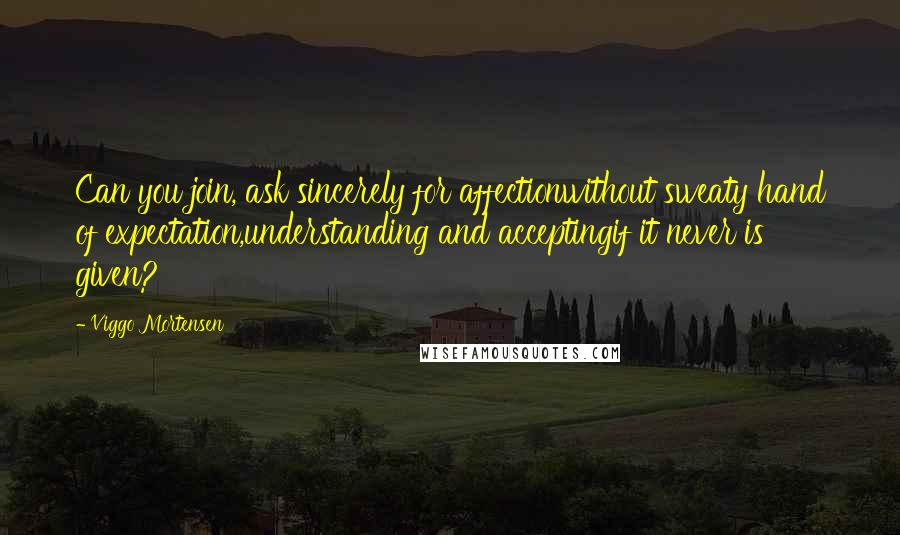 Viggo Mortensen Quotes: Can you join, ask sincerely for affectionwithout sweaty hand of expectation,understanding and acceptingif it never is given?