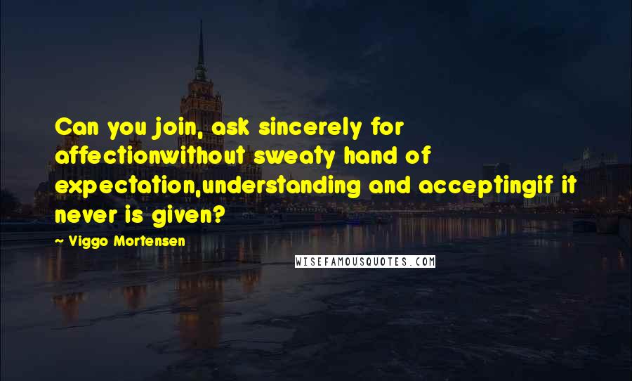 Viggo Mortensen Quotes: Can you join, ask sincerely for affectionwithout sweaty hand of expectation,understanding and acceptingif it never is given?