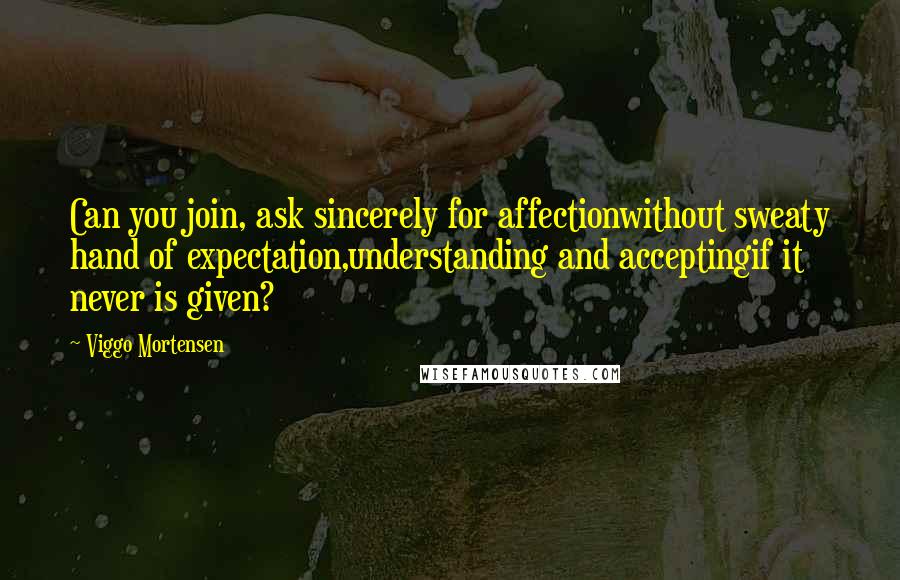 Viggo Mortensen Quotes: Can you join, ask sincerely for affectionwithout sweaty hand of expectation,understanding and acceptingif it never is given?