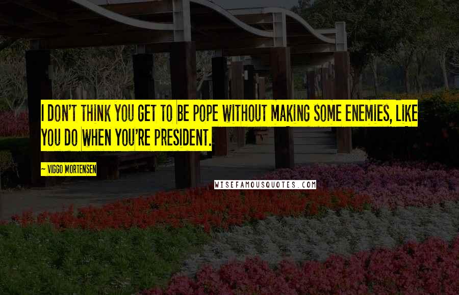 Viggo Mortensen Quotes: I don't think you get to be pope without making some enemies, like you do when you're president.