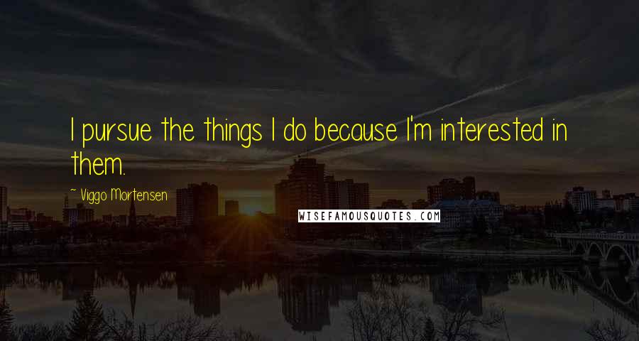 Viggo Mortensen Quotes: I pursue the things I do because I'm interested in them.