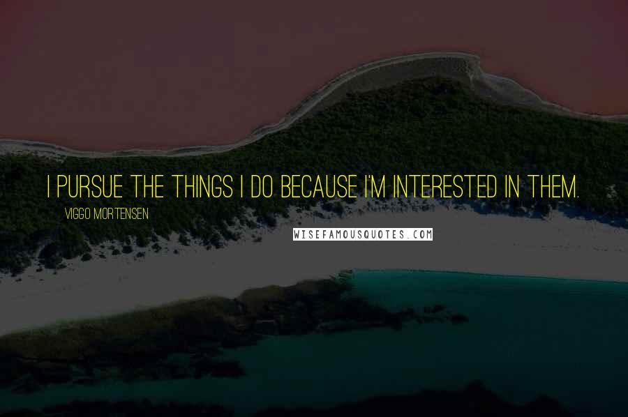 Viggo Mortensen Quotes: I pursue the things I do because I'm interested in them.