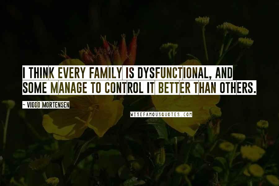 Viggo Mortensen Quotes: I think every family is dysfunctional, and some manage to control it better than others.