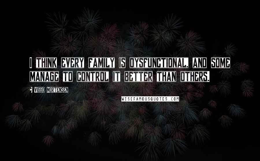 Viggo Mortensen Quotes: I think every family is dysfunctional, and some manage to control it better than others.