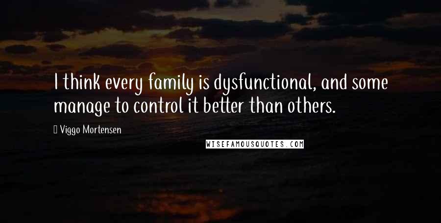 Viggo Mortensen Quotes: I think every family is dysfunctional, and some manage to control it better than others.