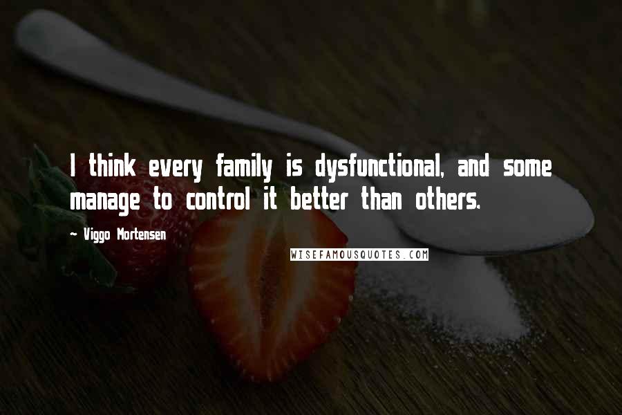 Viggo Mortensen Quotes: I think every family is dysfunctional, and some manage to control it better than others.