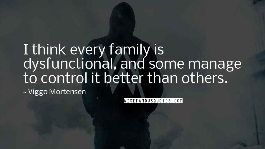 Viggo Mortensen Quotes: I think every family is dysfunctional, and some manage to control it better than others.