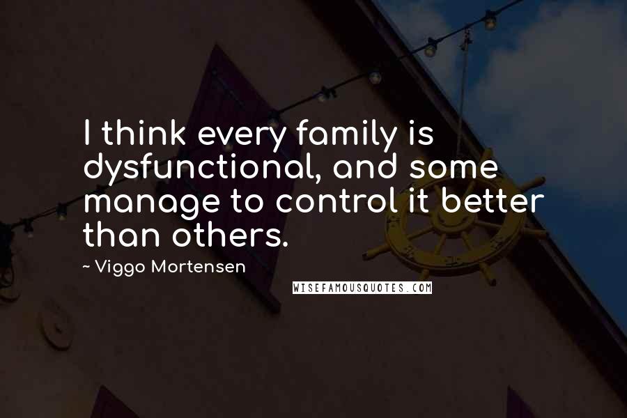 Viggo Mortensen Quotes: I think every family is dysfunctional, and some manage to control it better than others.