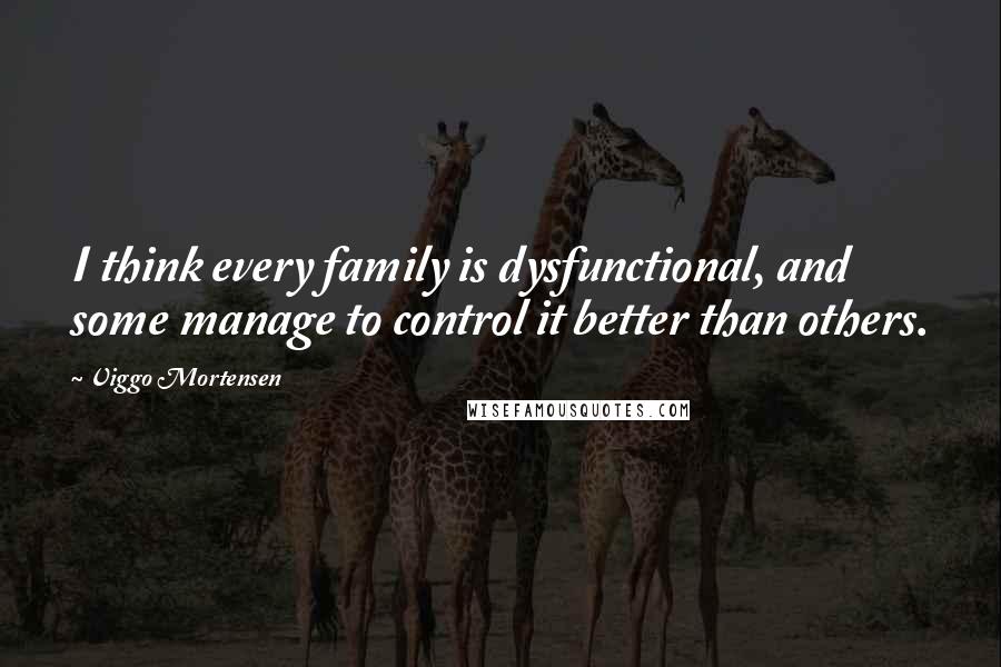 Viggo Mortensen Quotes: I think every family is dysfunctional, and some manage to control it better than others.