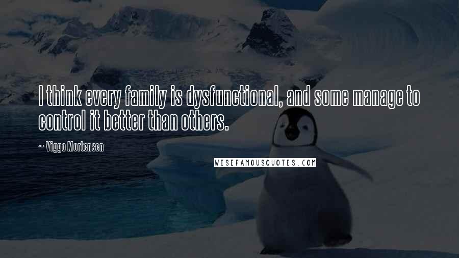 Viggo Mortensen Quotes: I think every family is dysfunctional, and some manage to control it better than others.