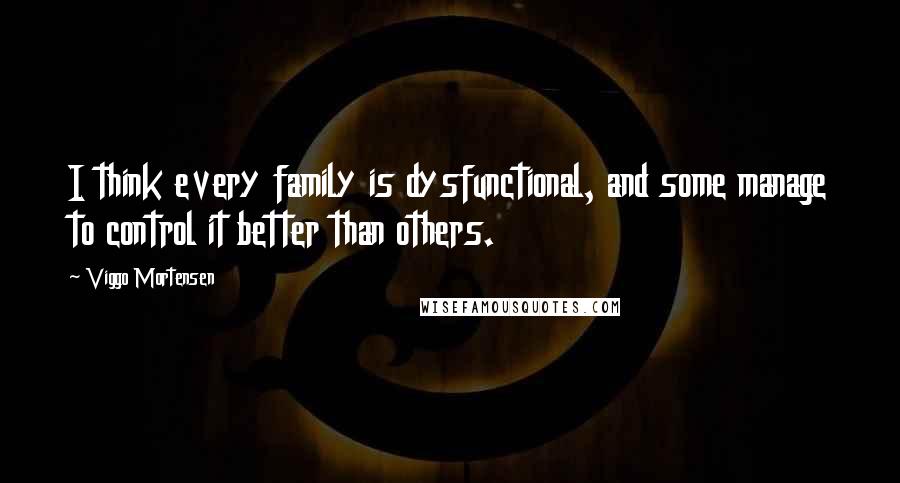 Viggo Mortensen Quotes: I think every family is dysfunctional, and some manage to control it better than others.