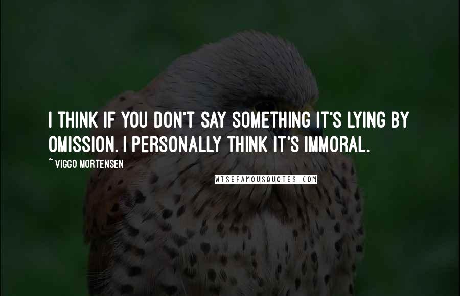 Viggo Mortensen Quotes: I think if you don't say something it's lying by omission. I personally think it's immoral.