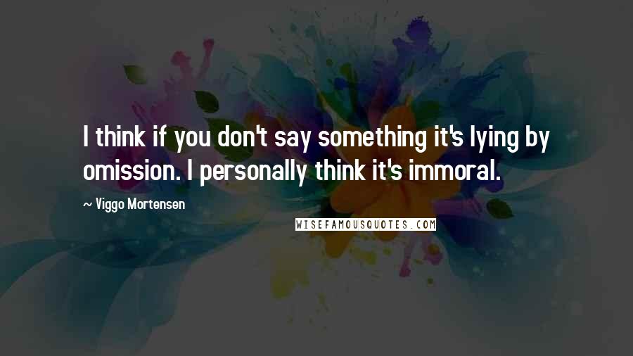 Viggo Mortensen Quotes: I think if you don't say something it's lying by omission. I personally think it's immoral.