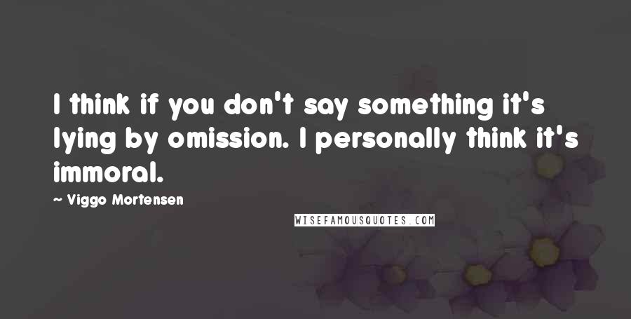 Viggo Mortensen Quotes: I think if you don't say something it's lying by omission. I personally think it's immoral.