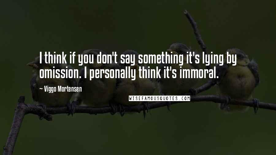 Viggo Mortensen Quotes: I think if you don't say something it's lying by omission. I personally think it's immoral.