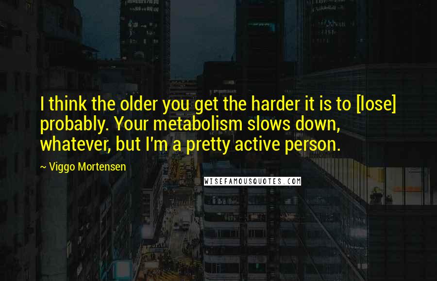 Viggo Mortensen Quotes: I think the older you get the harder it is to [lose] probably. Your metabolism slows down, whatever, but I'm a pretty active person.