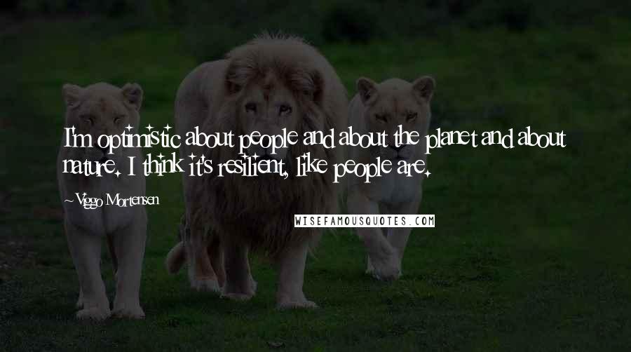 Viggo Mortensen Quotes: I'm optimistic about people and about the planet and about nature. I think it's resilient, like people are.