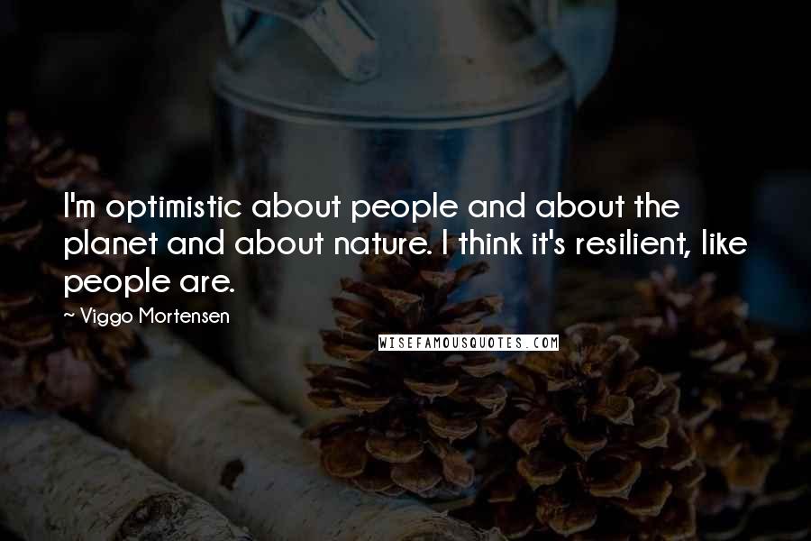 Viggo Mortensen Quotes: I'm optimistic about people and about the planet and about nature. I think it's resilient, like people are.